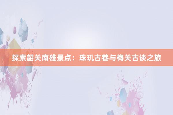 探索韶关南雄景点：珠玑古巷与梅关古谈之旅